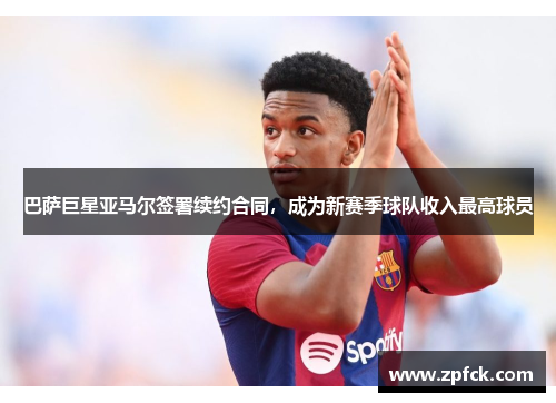 巴萨巨星亚马尔签署续约合同，成为新赛季球队收入最高球员